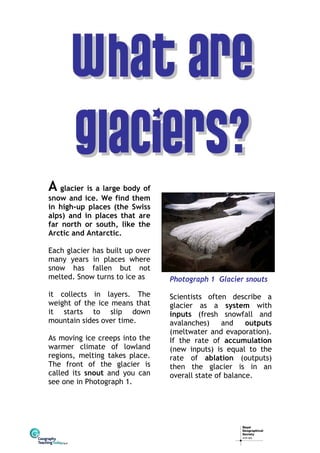 A glacier is a large body of

snow and ice. We find them
in high-up places (the Swiss
alps) and in places that are
far north or south, like the
Arctic and Antarctic.
Each glacier has built up over
many years in places where
snow has fallen but not
melted. Snow turns to ice as
it collects in layers. The
weight of the ice means that
it starts to slip down
mountain sides over time.
As moving ice creeps into the
warmer climate of lowland
regions, melting takes place.
The front of the glacier is
called its snout and you can
see one in Photograph 1.

Photograph 1 Glacier snouts
Scientists often describe a
glacier as a system with
inputs (fresh snowfall and
avalanches)
and
outputs
(meltwater and evaporation).
If the rate of accumulation
(new inputs) is equal to the
rate of ablation (outputs)
then the glacier is in an
overall state of balance.

 