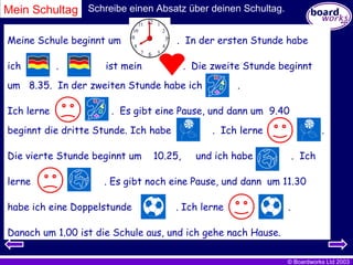 Meine Schule beginnt um  .  In der ersten Stunde habe ich  .  ist mein  .  Die zweite Stunde beginnt um  8.35.  In der zweiten Stunde habe ich  .  Ich lerne  .  Es gibt eine Pause, und dann um  9.40  beginnt die dritte Stunde. Ich habe  .  Ich lerne  . Die vierte Stunde beginnt um  10.25,  und ich habe  .  Ich lerne  . Es gibt noch eine Pause, und dann  um 11.30 habe ich eine Doppelstunde  . Ich lerne  . Danach um 1.00 ist die Schule aus, und ich gehe nach Hause. Mein Schultag Schreibe einen Absatz über deinen Schultag. 