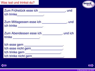 Was isst und trinkst du? Zum Frühstück esse ich _______________, und ich trinke_______________. Zum Mittagessen esse ich ______________, und ich trinke ______________. Zum Abendessen esse ich ___________, und ich trinke _______________. Ich esse gern ______________________. Ich esse nicht gern__________________. Ich trinke gern ____________________. Ich trinke nicht gern__________________. 