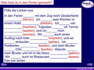 Fülle die Lücken aus. In den Ferien ______ mit dem Zug nach Deutschland __________  (fahren) .  Ich ______ zwei Wochen in einem Hotel __________  (bleiben) .  Ich______ viel __________  (machen) .  Tagsüber ______ ich Tennis __________  (spielen) , und ich______ mich __________  (sonnen) .  Wir ______ auch einen Ausflug nach Köln __________  (machen) , und wir ______ einkaufen __________  (gehen) .  Ich ______ Postkarten __________  (kaufen) , und mein Bruder ______ CDs __________  (kaufen) .  Abends ______ mein Bruder und ich in die Disco __________  (gehen) .  Wir ______ auch im Restaurant __________  (essen) .  Das war lecker.   Was hast du in den Ferien gemacht? 