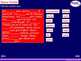 Meine Familie Füll die Lücken aus. Ich ______ Alex, und ich _____ 15 Jahre alt.  Ich _____ am 30. Oktober Geburtstag.  Ich ______ gern Tennis und _______ gern ins Kino.  Ich ______ einen Bruder.  Er _______ Thomas und ist 17 Jahre alt.  Wir _____ oft zusammen Tennis, und er _____ auch gern Fußball.  Meine Mutter ______ Johanna, und mein Vater _______  Jürgen.  Meine Eltern ______ gern Musik und ________ gern.  spielen heißt heißt bin heiße spiele heißt habe habe hören schwimmen gehe spielt 