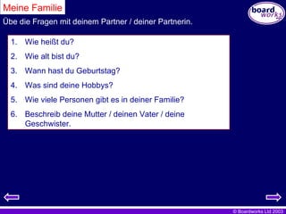 Meine Familie Wie heißt du? Wie alt bist du? Wann hast du Geburtstag? Was sind deine Hobbys? Wie viele Personen gibt es in deiner Familie? Beschreib deine Mutter / deinen Vater / deine Geschwister. Übe die Fragen mit deinem Partner / deiner Partnerin. 