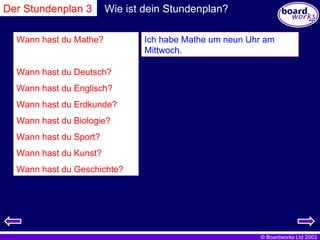 Wie ist dein Stundenplan? Wann hast du Mathe? Wann hast du Deutsch? Wann hast du Englisch? Wann hast du Erdkunde? Wann hast du Biologie? Wann hast du Sport? Wann hast du Kunst? Wann hast du Geschichte? Ich habe Mathe um neun Uhr am Mittwoch. Der Stundenplan 3 