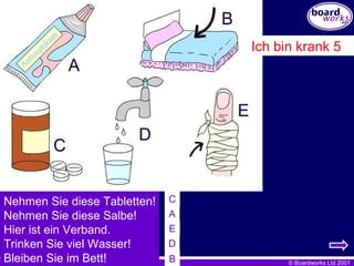 Neh me n Sie diese Tabletten ! Nehmen Sie diese Salbe ! H ier ist ein Verband . Trinken Sie viel Wasser ! Bleiben Sie im Bett ! Ich bin krank 5 C A E D B 