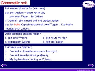 Grammatik: seit Seit means since or for (with time) e.g. seit gestern – since yesterday seit zwei Tagen – for 2 days In German, seit is used with the present tense; e.g. Ich  habe  Kopschmerzen seit zwei Tagen. – I’ve had a  headache for 2 days. What do these phrases mean? a. seit einer Woche b. seit heute Morgen c. seit gestern Abend d. seit drei Tagen Translate into German: I’ve had a stomach-ache since last night. I’ve had earache since yesterday. My leg has been hurting for 2 days. 