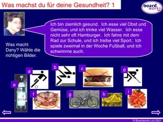 Was machst du für deine Gesundheit? 1 Ich bin ziemlich gesund.  Ich esse viel Obst und Gemüse, und ich trinke viel Wasser.  Ich esse nicht sehr oft Hamburger.  Ich fahre mit dem Rad zur Schule, und ich treibe viel Sport.  Ich spiele zweimal in der Woche Fußball, und ich schwimme auch. Was macht Dany? Wähle die richtigen Bilder. a f e d c b i g h 