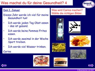 Den 1. Januar Dieses Jahr werde ich viel für meine Gesundheit tun! Ich werde jeden Tag Obst essen – das ist gesund. Ich werde keine Pommes Frites essen. Ich werde zweimal in der Woche Sport treiben. Ich werde viel Wasser trinken. Carina Was wird Carina machen?  Wähle die richtigen Bilder. Was machst du für deine Gesundheit? 4 