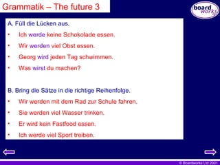 Grammatik – The future 3 A. Füll die Lücken aus. Ich  werde  keine Schokolade essen. Wir  werden  viel Obst essen. Georg  wird  jeden Tag schwimmen. Was  wirst  du machen? B. Bring die Sätze in die richtige Reihenfolge. Wir werden mit dem Rad zur Schule fahren. Sie werden viel Wasser trinken. Er wird kein Fastfood essen. Ich werde viel Sport treiben. 