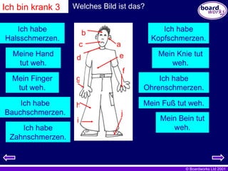 Ich habe Kopfschmerzen. Meine Hand tut weh. Ich habe Ohrenschmerzen. Mein Finger tut weh. Mein Fuß tut weh. Ich habe Bauchschmerzen. Ich habe Halsschmerzen. a b c d e f g h i j Mein Knie tut weh. Mein Bein tut weh. Ich habe Zahnschmerzen. i Welches Bild ist das? Ich bin krank 3 
