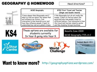 GEOGRAPHY @ HOMEWOOD Need directions? Want to know more? http://geographyoptions.wordpress.com/   Results June 2009 GCSE Geography 73% A-C Iceland March 2011 KS4 These options are available for  students currently  In Year 8 going into Year 9. I like Geography but do not really like exams. I want to find out about the world and why how people travel to different places. I am interested in how the travel and tourism industry works and like studying foreign locations. I have always liked Geography and I what to find out about the issues that will influence my future. I am interested in how hazards occur and how they influence people. I want to understand my role as a global citizen.  BTEC First Travel and Tourism (Single and Double Award) GCSE Geography 