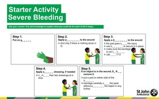 Starter Activity
Severe Bleeding
Use your current first aid knowledge to explain what you could do for each of the 5 steps.
Step 5.
Step 2.
Step 1. Step 3.
Step 4.
Put on g_ _ _ _ _ Apply p_ _ _ _ _ _ _ to the wound
(but only if there is nothing stuck in
it)
Apply a d_ _ _ _ _ _ _ to the wound
the pad goes o_ _ _ the injury
use b_ _ _ _ _ _ to secure it in place
make sure the bandage
is not t_ _ t_ _ _ _
call _ _ _ /112
Apply s_ _ _ _ _ dressing, if needed
n_ m_ _ _ than two dressings at a
time
If an object is in the wound, D_ N _ _
remove it
put a pad on either side of the
o_ _ _ _ _
bandage carefully o_ _ _ the pads
without p_ _ _ _ _ _ the object in any
further
 