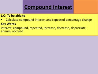 Compound interest
MATHSWATCH CLIP
164
GRADE
5
L.O. To be able to
 Calculate compound interest and repeated percentage change
Key Words
interest, compound, repeated, increase, decrease, depreciate,
annum, accrued
 