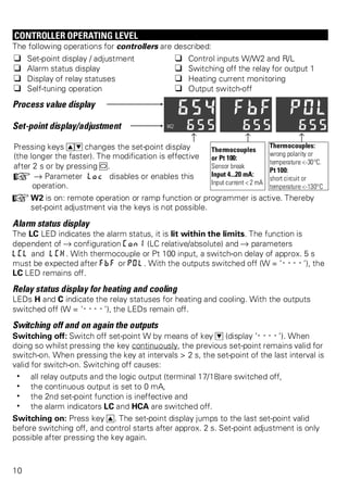 CONTROLLER OPERATING LEVEL 
The following operations for controllers are described: 
q Set-point display / adjustment q Control inputs W/W2 and R/L 
q Alarm status display q Switching off the relay for output 1 
q Display of relay statuses q Heating current monitoring 
q Self-tuning operation q Output switch-off 
Process value display 
Set-point display/adjustment 
z z z 
Pressing keys ID changes the set-point display 
(the longer the faster). The modification is effective 
after 2 s or by pressing M. 
+ Ä Parameter Loc disables or enables this 
operation. 
Thermocouples 
or Pt 100: 
Sensor break 
Input 4...20 mA: 
Input current < 2 mA 
Thermocouples: 
wrong polarity or 
temperature <-30°C. 
Pt 100: 
short circuit or 
temperature <-130°C 
+W2 is on: remote operation or ramp function or programmer is active. Thereby 
set-point adjustment via the keys is not possible. 
Alarm status display 
The LC LED indicates the alarm status, it is lit within the limits. The function is 
dependent of Ä configuration Con1 (LC relative/absolute) and Ä parameters 
LCL and LCH. With thermocouple or Pt 100 input, a switch-on delay of approx. 5 s 
must be expected after FbF or POl. With the outputs switched off (W = ’----’), the 
LC LED remains off. 
Relay status display for heating and cooling 
LEDs H and C indicate the relay statuses for heating and cooling. With the outputs 
switched off (W = ’----’), the LEDs remain off. 
Switching off and on again the outputs 
Switching off: Switch off set-point W by means of key D (display ’----’). When 
doing so whilst pressing the key continuously, the previous set-point remains valid for 
switch-on. When pressing the key at intervals > 2 s, the set-point of the last interval is 
valid for switch-on. Switching off causes: 
w all relay outputs and the logic output (terminal 17/18)are switched off, 
w the continuous output is set to 0 mA, 
w the 2nd set-point function is ineffective and 
w the alarm indicators LC and HCA are switched off. 
Switching on: Press key I. The set-point display jumps to the last set-point valid 
before switching off, and control starts after approx. 2 s. Set-point adjustment is only 
possible after pressing the key again. 
10 
 