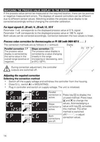 MATCHING THE PROCESS VALUE DISPLAY TO THE SENSOR 
If the process value cannot be measured at the required location, there can be positive 
or negative measurement errors. The displays of several controllers can be different 
due to different sensor values. Matching enables the process value display to be 
corrected accordingly without changing the controller calibration. 
For input signals 0...20 mA / 4...20 mA / 0...10 V 
Parameter InL corresponds to the displayed process value at 0 % signal. 
Parameter InH corresponds to the displayed process value at 100 % signal. 
Both values can be corrected accordingly. Correction between the two values is linear. 
Process value correction for thermocouples or Pt 100 (with 9404 407 6 . . . . ) 
The correction methods are as follows (n = without): Display 
Parallel correction CP 
Slope correction CG 
The process value 
The process value display is 
display is corrected by 
corrected by a value changing 
the same value in the 
linearly in the range 
overall range (positive or 
(increasing or decreasing, zero 
negative). 
at 0°C / 32°F). 
aDuring correction adjustment, the controller 
outputs are switched off. 
Adjusting the required correction 
Selecting the correction method 
w Switch off the supply voltage and withdraw the controller from the housing. 
w Close S.I.L. switch A (Ä MOUNTING). 
w Plug in controller and switch on supply voltage. The unit is initialized. 
Parallel 
correction is 
active. 
Press key M to display the 
unused method. Press keys 
I and D to change the 
values. Acknowledging a 
value with key M, activates 
this method. The other 
method is switched 
off(’----’, Ä adjust 
correction value). 
Slope 
correction is 
active. 
Both 
corrections 
are off. 
14 
 