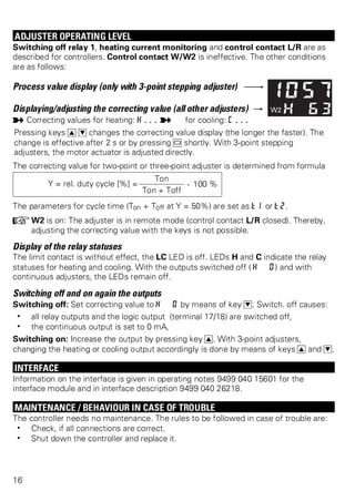 ADJUSTER OPERATING LEVEL 
Switching off relay 1, heating current monitoring and control contact L/R are as 
described for controllers. Control contact W/W2 is ineffective. The other conditions 
are as follows: 
Process value display (only with 3-point stepping adjuster) 
Displaying/adjusting the correcting value (all other adjusters) 
p Correcting values for heating: H... p for cooling: C... 
Pressing keys I D changes the correcting value display (the longer the faster). The 
change is effective after 2 s or by pressing M shortly. With 3-point stepping 
adjusters, the motor actuator is adjusted directly. 
The correcting value for two-point or three-point adjuster is determined from formula 
Y = rel. duty cycle [%] = 
Ton . 100 % 
Ton + Toff 
The parameters for cycle time (Ton + Toff at Y = 50%) are set as t1 or t2. 
+W2 is on: The adjuster is in remote mode (control contact L/R closed). Thereby, 
adjusting the correcting value with the keys is not possible. 
Display of the relay statuses 
The limit contact is without effect, the LC LED is off. LEDs H and C indicate the relay 
statuses for heating and cooling. With the outputs switched off ( H 0) and with 
continuous adjusters, the LEDs remain off. 
Switching off and on again the outputs 
Switching off: Set correcting value to H 0 by means of key D. Switch. off causes: 
w all relay outputs and the logic output (terminal 17/18) are switched off, 
w the continuous output is set to 0 mA, 
Switching on: Increase the output by pressing key I. With 3-point adjusters, 
changing the heating or cooling output accordingly is done by means of keys I and D. 
INTERFACE 
Information on the interface is given in operating notes 9499 040 15601 for the 
interface module and in interface description 9499 040 26218. 
MAINTENANCE / BEHAVIOUR IN CASE OF TROUBLE 
The controller needs no maintenance. The rules to be followed in case of trouble are: 
w Check, if all connections are correct. 
w Shut down the controller and replace it. 
16 
 