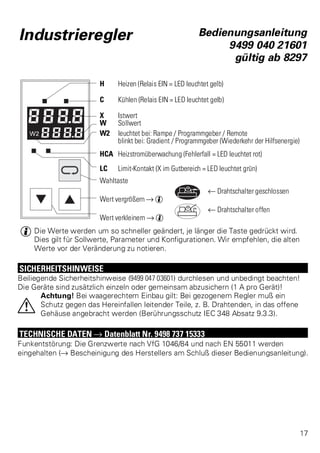 Industrieregler Bedienungsanleitung 
9499 040 21601 
gültig ab 8297 
H Heizen (Relais EIN = LED leuchtet gelb) 
C Kühlen (Relais EIN = LED leuchtet gelb) 
X Istwert 
W Sollwert 
W2 leuchtet bei: Rampe / Programmgeber / Remote 
blinkt bei: Gradient / Programmgeber (Wiederkehr der Hilfsenergie) 
HCA Heizstromüberwachung (Fehlerfall = LED leuchtet rot) 
LC Limit-Kontakt (X im Gutbereich = LED leuchtet grün) 
Wahltaste 
t Drahtschalter geschlossen 
Wert vergrößern Ä g 
t Drahtschalter offen 
Wert verkleinern Ä g 
g Die Werte werden um so schneller geändert, je länger die Taste gedrückt wird. 
Dies gilt für Sollwerte, Parameter und Konfigurationen. Wir empfehlen, die alten 
Werte vor der Veränderung zu notieren. 
SICHERHEITSHINWEISE 
Beiliegende Sicherheitshinweise (9499 047 03601) durchlesen und unbedingt beachten! 
Die Geräte sind zusätzlich einzeln oder gemeinsam abzusichern (1 A pro Gerät)! 
Achtung! Bei waagerechtem Einbau gilt: Bei gezogenem Regler muß ein 
Schutz gegen das Hereinfallen leitender Teile, z. B. Drahtenden, in das offene 
Gehäuse angebracht werden (Berührungsschutz IEC 348 Absatz 9.3.3). 
a 
TECHNISCHE DATEN Ä Datenblatt Nr. 9498 737 15333 
Funkentstörung: Die Grenzwerte nach VfG 1046/84 und nach EN 55011 werden 
eingehalten (Ä Bescheinigung des Herstellers am Schluß dieser Bedienungsanleitung). 
17 
 