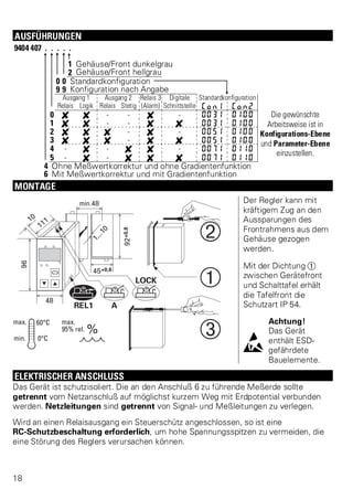 AUSFÜHRUNGEN 
9404 407 . . . . . 
1 Gehäuse/Front dunkelgrau 
2 Gehäuse/Front hellgrau 
0 0 Standardkonfiguration 
9 9 Konfiguration nach Angabe 
Ausgang 1 Ausgang 2 Relais 3 Digitale Standardkonfiguration 
Relais Logik Relais Stetig (Alarm) Schnittstelle Con1 Con2 
0 f f - - f - 0031 0100 Die gewünschte 
Arbeitsweise ist in 
Konfigurations-Ebene 
und Parameter-Ebene 
einzustellen. 
1 f f - - f f 0031 0100 
2 f f f - f - 0051 0100 
3 f f f - f f 0051 0100 
4 - f - f f - 0071 0110 
5 - f - f f f 0071 0110 
4 Ohne Meßwertkorrektur und ohne Gradientenfunktion 
6 Mit Meßwertkorrektur und mit Gradientenfunktion 
MONTAGE 
Der Regler kann mit 
kräftigem Zug an den 
Aussparungen des 
Frontrahmens aus dem 
Gehäuse gezogen 
werden. 
Mit der Dichtung Ü 
zwischen Gerätefront 
und Schalttafel erhält 
die Tafelfront die 
Schutzart IP 54. 
l 
Achtung! 
Das Gerät 
enthält ESD-gef 
ährdete 
Bauelemente. 
ELEKTRISCHER ANSCHLUSS 
Das Gerät ist schutzisoliert. Die an den Anschluß 6 zu führende Meßerde sollte 
getrennt vom Netzanschluß auf möglichst kurzem Weg mit Erdpotential verbunden 
werden. Netzleitungen sind getrennt von Signal- und Meßleitungen zu verlegen. 
Wird an einen Relaisausgang ein Steuerschütz angeschlossen, so ist eine 
RC-Schutzbeschaltung erforderlich, um hohe Spannungsspitzen zu vermeiden, die 
eine Störung des Reglers verursachen können. 
18 
 
