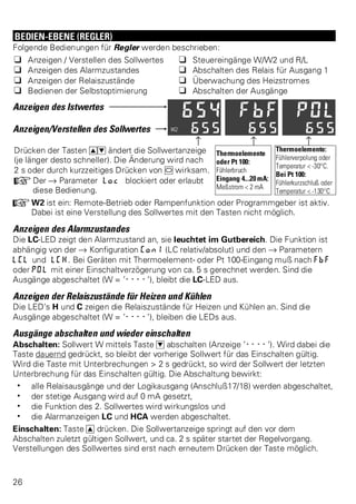BEDIEN-EBENE (REGLER) 
Folgende Bedienungen für Regler werden beschrieben: 
q Anzeigen / Verstellen des Sollwertes q Steuereingänge W/W2 und R/L 
q Anzeigen des Alarmzustandes q Abschalten des Relais für Ausgang 1 
q Anzeigen der Relaiszustände q Überwachung des Heizstromes 
q Bedienen der Selbstoptimierung q Abschalten der Ausgänge 
Anzeigen des Istwertes 
Anzeigen/Verstellen des Sollwertes 
z z z 
Drücken der Tasten ID ändert die Sollwertanzeige 
(je länger desto schneller). Die Änderung wird nach 
2 s oder durch kurzzeitiges Drücken von M wirksam. 
+Der Ä Parameter Loc blockiert oder erlaubt 
diese Bedienung. 
Thermoelemente 
oder Pt 100: 
Fühlerbruch 
Eingang 4...20 mA: 
Meßstrom < 2 mA 
Thermoelemente: 
Fühlerverpolung oder 
Temperatur < -30°C. 
Bei Pt 100: 
Fühlerkurzschluß oder 
Temperatur < -130°C 
+W2 ist ein: Remote-Betrieb oder Rampenfunktion oder Programmgeber ist aktiv. 
Dabei ist eine Verstellung des Sollwertes mit den Tasten nicht möglich. 
Anzeigen des Alarmzustandes 
Die LC-LED zeigt den Alarmzustand an, sie leuchtet im Gutbereich. Die Funktion ist 
abhängig von der Ä Konfiguration Con1 (LC relativ/absolut) und den Ä Parametern 
LCL und LCH. Bei Geräten mit Thermoelement- oder Pt 100-Eingang muß nach FbF 
oder POl mit einer Einschaltverzögerung von ca. 5 s gerechnet werden. Sind die 
Ausgänge abgeschaltet (W = ’----’), bleibt die LC-LED aus. 
Anzeigen der Relaiszustände für Heizen und Kühlen 
Die LED’s H und C zeigen die Relaiszustände für Heizen und Kühlen an. Sind die 
Ausgänge abgeschaltet (W = ’----’), bleiben die LEDs aus. 
Ausgänge abschalten und wieder einschalten 
Abschalten: Sollwert W mittels Taste D abschalten (Anzeige ’----’). Wird dabei die 
Taste dauernd gedrückt, so bleibt der vorherige Sollwert für das Einschalten gültig. 
Wird die Taste mit Unterbrechungen > 2 s gedrückt, so wird der Sollwert der letzten 
Unterbrechung für das Einschalten gültig. Die Abschaltung bewirkt: 
w alle Relaisausgänge und der Logikausgang (Anschluß17/18) werden abgeschaltet, 
w der stetige Ausgang wird auf 0 mA gesetzt, 
w die Funktion des 2. Sollwertes wird wirkungslos und 
w die Alarmanzeigen LC und HCA werden abgeschaltet. 
Einschalten: Taste I drücken. Die Sollwertanzeige springt auf den vor dem 
Abschalten zuletzt gültigen Sollwert, und ca. 2 s später startet der Regelvorgang. 
Verstellungen des Sollwertes sind erst nach erneutem Drücken der Taste möglich. 
26 
 