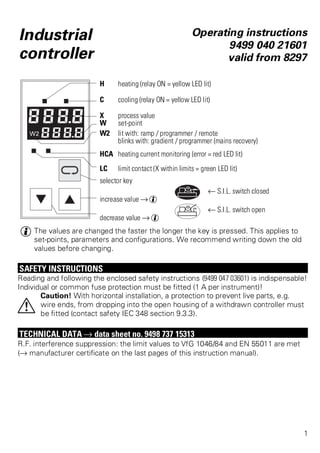 Industrial 
controller 
Operating instructions 
9499 040 21601 
valid from 8297 
H heating (relay ON = yellow LED lit) 
C cooling (relay ON = yellow LED lit) 
X process value 
W set-point 
W2 lit with: ramp / programmer / remote 
blinks with: gradient / programmer (mains recovery) 
HCA heating current monitoring (error = red LED lit) 
LC limit contact (X within limits = green LED lit) 
selector key 
t S.I.L. switch closed 
increase value Ä g 
t S.I.L. switch open 
decrease value Ä g 
g The values are changed the faster the longer the key is pressed. This applies to 
set-points, parameters and configurations. We recommend writing down the old 
values before changing. 
SAFETY INSTRUCTIONS 
Reading and following the enclosed safety instructions (9499 047 03601) is indispensable! 
Individual or common fuse protection must be fitted (1 A per instrument)! 
Caution! With horizontal installation, a protection to prevent live parts, e.g. 
wire ends, from dropping into the open housing of a withdrawn controller must 
be fitted (contact safety IEC 348 section 9.3.3). 
a 
TECHNICAL DATA Ä data sheet no. 9498 737 15313 
R.F. interference suppression: the limit values to VfG 1046/84 and EN 55011 are met 
(Ä manufacturer certificate on the last pages of this instruction manual). 
1 
 