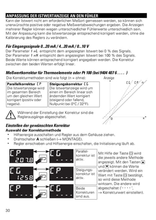 ANPASSUNG DER ISTWERTANZEIGE AN DEN FÜHLER 
Kann der Istwert nicht am erforderlichen Meßort gemessen werden, so können sich 
unerwünschte positive oder negative Meßwertabweichungen ergeben. Die Anzeigen 
mehrerer Regler können wegen unterschiedlicher Fühlerwerte unterschiedlich sein. 
Mit der Anpassung kann die Istwertanzeige entsprechend korrigiert werden, ohne die 
Kalibrierung des Reglers zu verändern. 
Für Eingangssignale 0...20 mA / 4...20 mA / 0...10 V 
Der Parameter InL entspricht dem angezeigten Istwert bei 0 % des Signals. 
Der Parameter InH entspricht dem angezeigten Istwert bei 100 % des Signals. 
Beide Werte können entsprechend korrigiert angegeben werden. Die Korrektur 
zwischen den beiden Werten erfolgt linear. 
Meßwertkorrektur für Thermoelemente oder Pt 100 (bei 9404 407 6 . . . . ) 
Die Korrekturmethoden sind wie folgt (n = ohne): Anzeige 
Parallelkorrektur CP 
Steigungskorrektur CG 
Die Istwertanzeige wird 
Die Istwertanzeige wird um 
im gesamten Bereich 
einen im Bereich linear sich 
um den gleichen Wert 
ändernden Wert korrigiert 
korrigiert (positiv oder 
(steigend oder fallend, 
negativ). 
Nullpunkt bei 0°C / 32°F). 
aWährend der Einstellung der Korrektur sind die 
Reglerausgänge abgeschaltet. 
Einstellen der gewünschten Korrektur 
Auswahl der Korrekturmethode 
w Hilfsenergie ausschalten und Regler aus dem Gehäuse ziehen. 
w Drahtschalter A schließen (Ä MONTAGE). 
w Regler einschieben und Hilfsenergie einschalten, die Initialisierung läuft ab. 
Parallel-korrektur 
ist 
aktiv. 
Mit Hilfe der Taste M wird 
die jeweils andere Methode 
angezeigt. Mit den Tasten I 
und D können die Werte 
verändert werden. Wird ein 
Wert mit Taste M bestätigt, 
so wird diese Methode 
wirksam. Die andere wird 
abgeschaltet (’----’, 
Ä Korrekturwert einstellen). 
Steigungs-korrektur 
ist 
aktiv. 
Beide 
Korrekturen 
sind aus. 
30 
 