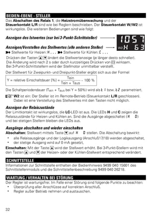 BEDIEN-EBENE - STELLER 
Das Abschalten des Relais 1, die Heizstromüberwachung und der 
Steuerkontakt L/R sind wie bei Reglern beschrieben. Der Steuerkontakt W/W2 ist 
wirkungslos. Die weiteren Bedienungen sind wie folgt: 
Anzeigen des Istwertes (nur bei 3-Punkt-Schrittsteller) 
Anzeigen/Verstellen des Stellwertes (alle anderen Steller) 
p Stellwerte für Heizen: H... p Stellwerte für Kühlen: C... 
Drücken der Tasten I D ändert die Stellwertanzeige (je länger desto schneller). 
Die Änderung wird nach 2 s oder durch kurzzeitiges Drücken von M wirksam. 
Bei 3-Punkt-Schrittstellern wird der Stellmotor unmittelbar verstellt. 
Der Stellwert für Zweipunkt- und Dreipunkt-Steller ergibt sich aus der Formel 
Y = relative Einschaltdauer [%] = 
Tein . 100 % 
Tein + Taus 
Die Schaltperiodendauer (Tein + Taus bei Y = 50%) wird als t1 bzw. t2 parametriert. 
+W2 ist ein: Der Steller ist im Remote-Betrieb (Steuerkontakt L/R geschlossen). 
Dabei ist eine Verstellung des Stellwertes mit den Tasten nicht möglich. 
Anzeigen der Relaiszustände 
Der Limitkontakt ist wirkungslos, die LC-LED ist aus. Die LEDs H und C zeigen die 
Relaiszustände für Heizen und Kühlen an. Sind die Ausgänge abgeschaltet ( H 0) 
und bei stetigen Stellern bleiben die LEDs aus. 
Ausgänge abschalten und wieder einschalten 
Abschalten: Stellwert mittels Taste D auf H 0 stellen. Die Abschaltung bewirkt: 
w alle Relaisausgänge und der Logikausgang (Anschluß17/18) werden abgeschaltet, 
w der stetige Ausgang wird auf 0 mA gesetzt, 
Einschalten: Mit der Taste I wird der Stellwert erhöht. Bei 3-Punkt-Stellern wird mit 
den Tasten I und D der Heizen- oder der Kühlen-Stellwert entsprechend verändert. 
SCHNITTSTELLE 
Informationen zur Schnittstelle enthalten der Bedienhinweis 9499 040 15601 des 
Schnittstellenmoduls und die Schnittstellenbeschreibung 9499 040 26218. 
WARTUNG / VERHALTEN BEI STÖRUNG 
Der Regler ist wartungsfrei. Im Falle einer Störung sind folgende Punkte zu beachten: 
w Überprüfung aller Anschlüsse auf korrekten Anschluß. 
w Regler außer Betrieb nehmen und austauschen. 
32 
 