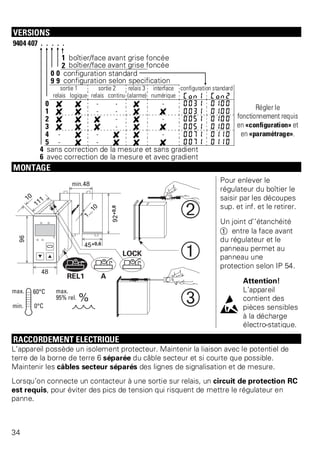 VERSIONS 
9404 407 . . . . . 
1 boîtier/face avant grise foncée 
2 boîtier/face avant grise foncée 
0 0 configuration standard 
9 9 configuration selon specification 
sortie 1 sortie 2 relais 3 interface configuration standard 
relais logique relais continu (alarme) numérique Con1 Con2 
0 f f - - f - 0031 0100 Régler le 
fonctionnement requis 
en «configuration» et 
en «paramétrage». 
1 f f - - f f 0031 0100 
2 f f f - f - 0051 0100 
3 f f f - f f 0051 0100 
4 - f - f f - 0071 0110 
5 - f - f f f 0071 0110 
4 sans correction de la mesure et sans gradient 
6 avec correction de la mesure et avec gradient 
MONTAGE 
Pour enlever le 
régulateur du boîtier le 
saisir par les découpes 
sup. et inf. et le retirer. 
Un joint d’’étanchéité 
Ü entre la face avant 
du régulateur et le 
panneau permet au 
panneau une 
protection selon IP 54. 
l 
Attention! 
L’appareil 
contient des 
pièces sensibles 
à la décharge 
électro-statique. 
RACCORDEMENT ELECTRIQUE 
L’appareil possède un isolement protecteur. Maintenir la liaison avec le potentiel de 
terre de la borne de terre 6 séparée du câble secteur et si courte que possible. 
Maintenir les câbles secteur séparés des lignes de signalisation et de mesure. 
Lorsqu’on connecte un contacteur à une sortie sur relais, un circuit de protection RC 
est requis, pour éviter des pics de tension qui risquent de mettre le régulateur en 
panne. 
34 
 