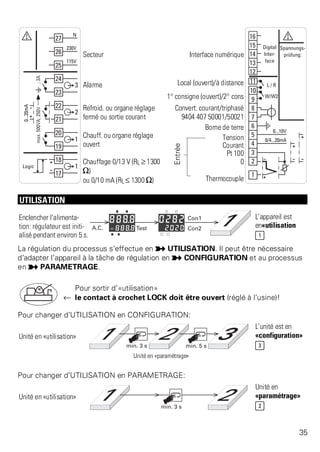 Secteur Interface numérique 
Alarme Local (ouvert)/à distance 
1° consigne (ouvert)/2° cons 
Refroid. ou organe réglage 
fermé ou sortie courant 
Convert. courant/triphasé 
9404 407 50001/50021 
Borne de terre 
Chauff. ou organe réglage 
ouvert 
Entrée 
Tension 
Courant 
Pt 100 
Chauffage 0/13 V (RL ? 1300 
[) 
ou 0/10 mA (RL ß 1300 [) 
0 
Thermocouple 
UTILISATION 
Enclencher l’alimenta-tion: 
régulateur est initi-alis 
é pendant environ 5 s. 
L’appareil est 
en«utilisation 
1 
La régulation du processus s’effectue en p UTILISATION. Il peut être nécessaire 
d’adapter l’appareil à la tâche de régulation en p CONFIGURATION et au processus 
en p PARAMETRAGE. 
Pour sortir d’«utilisation» 
t le contact à crochet LOCK doit être ouvert (réglé à l’usine)! 
Pour changer d’UTILISATION en CONFIGURATION: 
Unité en «utilisation» 
L’unité est en 
«configuration» 
3 
Unité en «paramétrage» 
Pour changer d’UTILISATION en PARAMETRAGE: 
Unité en «utilisation» 
Unité en 
«paramétrage» 
2 
35 
 
