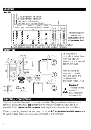 VERSIONS 
9404 407 . . . . . 
1 housing/front dark-gray 
2 housing/front light-gray 
0 0 standard configuration 
9 9 configuration to specification 
output 1 output 2 relay 3 digital standard configuration 
relay logic relay continuo 
us 
(alarm) interface 
Con1 Con2 
0 f f - - f - 0031 0100 Adjust the required 
1 f f - - f f 0031 0100 
2 f f f - f - 0051 0100 
3 f f f - f f 0051 0100 
4 - f - f f - 0071 0110 
5 - f - f f f 0071 0110 
4 without process value correction and without gradient function 
6 with process value correction and with gradient function 
operation at 
configuration level 
and parameter level. 
MOUNTING 
To remove the 
controller module from 
the housing pull it 
forwards at the top and 
bottom cut-outs. 
With a sealing Ü 
between controller 
front and panel, the 
panel reaches 
protection mode IP 54. 
l 
Caution! 
The instrument 
contains 
ESD-hazarded 
components. 
ELECTRICAL CONNECTIONS 
The instrument is fitted with protective insulation. The ground connection of earth 
terminal 6 should be kept separate from the mains connection and as short as 
possible. Keep mains cables separate from signal and measurement input leads. 
When connecting a contactor to a relay output, an RC protective circuit is necessary, 
to avoid voltage peaks which can cause trouble to the controller. 
2 
 