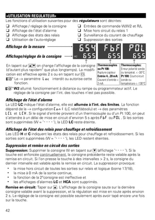 «UTILISATION REGULATEUR» 
Les fonctions d’utilisation suivantes pour des régulateurs sont décrites: 
q Affichage / réglage de la consigne q Entrées de commande W/W2 et R/L 
q Affichage de l’état d’alarme q Mise hors circuit du relais 1 
q Affichage des états des relais q Surveillance du courant de chauffage 
q Utilisation de l’auto-réglage q Suppression des sorties 
Affichage de la mesure 
Affichage/réglage de la consigne 
z z z 
En tapant sur ID on change l’affichage de la consigne 
(d’autant plus rapidemt que plus longtemps). La modifi-cation 
est effective après 2 s ou en tapant sur M. 
+Le Ä paramètre Loc interdit ou autorise cette 
fonction. 
Thermocouples 
ou Pt 100: 
Rupture capteur 
Entrée 4...20 mA: 
Courant d’entrée < 
2 mA 
Thermocouples: 
Erreur polarité sonde 
ou températ. < -30°C. 
Pt 100: Court-circuit 
sonde ou 
température < -130°C 
+W2 allumé: fonctionnement à distance ou rampe ou programmateur actif. Le 
réglage de la consigne par l’int. des touches n’est pas possible. 
Affichage de l’état d’alarme 
La LED LC indique l’état d’alarme, elle est allumée à l’int. des limites. La fonction 
dépend de la Ä configuration Con1 (LC relatif/absolu) et Ä des paramètres 
LCL et LCH. Si le signal d’entrée provient d’un thermocouple ou d’un Pt 100, on peut 
s’attendre à un délai de mise en circuit d’environ 5 s après FbF ou POl. Si les sorties 
sont supprimées (W = ’----’), la LED LC reste éteinte. 
Affichage de l’état des relais pour chauffage et refroidissement 
Les LED H et C indiquent les états des relais pour chauffage et refroidissement. Si les 
sorties sont supprimées (W = ’----’), les LED restent éteintes. 
Suppression et remise en circuit des sorties 
Suppression: Supprimer la consigne W en tapant sur D (affichage ’----’). Si la 
touche est enfoncée continuellement, la consigne précédente reste valable après la 
remise en circuit. Si l’on presse la touche à des intervalles > 2 s, la consigne du 
dernier intervalle est valable après la remise en circuit. La suppression provoque: 
w la mise hors circuit de toutes les sorties sur relais et logique (borne 17/18), 
w la mise à 0 mA de la sortie continue, 
w la fonction de la 2°consigne est ineffective et 
w les affichages d’alarmes LC et HCA sont supprimés. 
Remise en circuit: Taper sur I. L’affichage de la consigne saute sur la dernière 
consigne valable avant la suppression, et la régulation est mise en route après environ 
2 s. Le réglage de la consigne est possible seulement après avoir tapé encore une fois 
sur la touche. 
42 
 