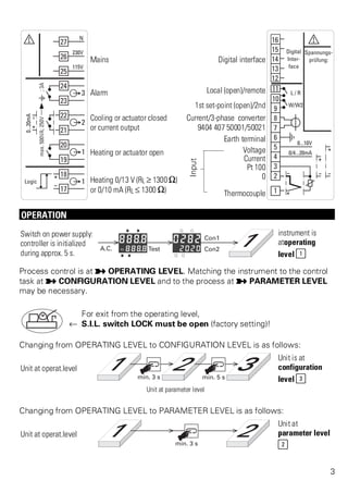 Mains Digital interface 
Alarm Local (open)/remote 
1st set-point (open)/2nd 
Cooling or actuator closed 
or current output 
Current/3-phase converter 
9404 407 50001/50021 
Earth terminal 
Heating or actuator open 
Input 
Voltage 
Current 
Pt 100 
Heating 0/13 V (RL ? 1300 [) 
or 0/10 mA (RL ß 1300 [) 
0 
Thermocouple 
OPERATION 
Switch on power supply: 
controller is initialized 
during approx. 5 s. 
instrument is 
atoperating 
level 1 
Process control is at p OPERATING LEVEL. Matching the instrument to the control 
task at p CONFIGURATION LEVEL and to the process at p PARAMETER LEVEL 
may be necessary. 
For exit from the operating level, 
t S.I.L. switch LOCK must be open (factory setting)! 
Changing from OPERATING LEVEL to CONFIGURATION LEVEL is as follows: 
Unit at operat.level 
Unit is at 
configuration 
level 3 
Unit at parameter level 
Changing from OPERATING LEVEL to PARAMETER LEVEL is as follows: 
Unit at operat.level 
Unit at 
parameter level 
2 
3 
 