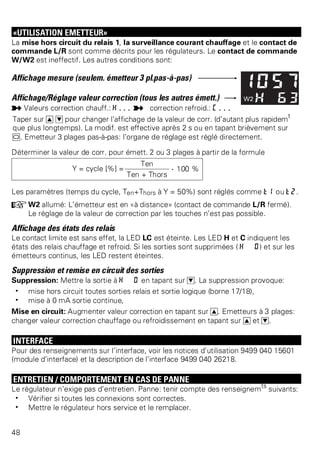 «UTILISATION EMETTEUR» 
La mise hors circuit du relais 1, la surveillance courant chauffage et le contact de 
commande L/R sont comme décrits pour les régulateurs. Le contact de commande 
W/W2 est ineffectif. Les autres conditions sont: 
Affichage mesure (seulem. émetteur 3 pl.pas-à-pas) 
Affichage/Réglage valeur correction (tous les autres émett.) 
p Valeurs correction chauff.: H... p correction refroid.: C... 
Taper sur I D pour changer l’affichage de la valeur de corr. (d’autant plus rapidemt 
que plus longtemps). La modif. est effective après 2 s ou en tapant brièvement sur 
M. Emetteur 3 plages pas-à-pas: l’organe de réglage est réglé directement. 
Déterminer la valeur de corr. pour émett. 2 ou 3 plages à partir de la formule 
Y = cycle [%] = 
Ten . 100 % 
Ten + Thors 
Les paramètres (temps du cycle, Ten+Thors à Y = 50%) sont réglés comme t1 ou t2. 
+W2 allumé: L’émetteur est en «à distance» (contact de commande L/R fermé). 
Le réglage de la valeur de correction par les touches n’est pas possible. 
Affichage des états des relais 
Le contact limite est sans effet, la LED LC est éteinte. Les LED H et C indiquent les 
états des relais chauffage et refroid. Si les sorties sont supprimées ( H 0) et sur les 
émetteurs continus, les LED restent éteintes. 
Suppression et remise en circuit des sorties 
Suppression: Mettre la sortie à H 0 en tapant sur D. La suppression provoque: 
w mise hors circuit toutes sorties relais et sortie logique (borne 17/18), 
w mise à 0 mA sortie continue, 
Mise en circuit: Augmenter valeur correction en tapant sur I. Emetteurs à 3 plages: 
changer valeur correction chauffage ou refroidissement en tapant sur I et D. 
INTERFACE 
Pour des renseignements sur l’interface, voir les notices d’utilisation 9499 040 15601 
(module d’interface) et la description de l’interface 9499 040 26218. 
ENTRETIEN / COMPORTEMENT EN CAS DE PANNE 
Le régulateur n’exige pas d’entretien. Panne: tenir compte des renseignemts suivants: 
w Vérifier si toutes les connexions sont correctes. 
w Mettre le régulateur hors service et le remplacer. 
48 
 