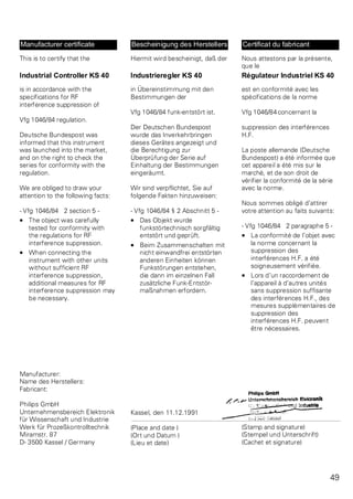 Manufacturer certificate 
This is to certify that the 
Industrial Controller KS 40 
is in accordance with the 
specifications for RF 
interference suppression of 
Vfg 1046/84 regulation. 
Deutsche Bundespost was 
informed that this instrument 
was launched into the market, 
and on the right to check the 
series for conformity with the 
regulation. 
We are obliged to draw your 
attention to the following facts: 
- Vfg 1046/84 2 section 5 - 
· The object was carefully 
tested for conformity with 
the regulations for RF 
interference suppression. 
· When connecting the 
instrument with other units 
without sufficient RF 
interference suppression, 
additional measures for RF 
interference suppression may 
be necessary. 
Manufacturer: 
Name des Herstellers: 
Fabricant: 
Philips GmbH 
Unternehmensbereich Elektronik 
für Wissenschaft und Industrie 
Werk für Prozeßkontrolltechnik 
Miramstr. 87 
D- 3500 Kassel / Germany 
Bescheinigung des Herstellers 
Hiermit wird bescheinigt, daß der 
Industrieregler KS 40 
in Übereinstimmung mit den 
Bestimmungen der 
Vfg 1046/84 funk-entstört ist. 
Der Deutschen Bundespost 
wurde das Inverkehrbringen 
dieses Gerätes angezeigt und 
die Berechtigung zur 
Überprüfung der Serie auf 
Einhaltung der Bestimmungen 
eingeräumt. 
Wir sind verpflichtet, Sie auf 
folgende Fakten hinzuweisen: 
- Vfg 1046/84 § 2 Abschnitt 5 - 
· Das Objekt wurde 
funkstörtechnisch sorgfältig 
entstört und geprüft. 
· Beim Zusammenschalten mit 
nicht einwandfrei entstörten 
anderen Einheiten können 
Funkstörungen entstehen, 
die dann im einzelnen Fall 
zusätzliche Funk-Entstör-ma 
ßnahmen erfordern. 
Kassel, den 11.12.1991 
(Place and date ) 
(Ort und Datum ) 
(Lieu et date) 
Certificat du fabricant 
Nous attestons par la présente, 
que le 
Régulateur Industriel KS 40 
est en conformité avec les 
spécifications de la norme 
Vfg 1046/84concernant la 
suppression des interférences 
H.F. 
La poste allemande (Deutsche 
Bundespost) a été informée que 
cet appareil a été mis sur le 
marché, et de son droit de 
vérifier la conformité de la série 
avec la norme. 
Nous sommes obligé d’attirer 
votre attention au faits suivants: 
- Vfg 1046/84 2 paragraphe 5 - 
· La conformité de l’objet avec 
la norme concernant la 
suppression des 
interférences H.F. a été 
soigneusement vérifiée. 
· Lors d’un raccordement de 
l’appareil à d’autres unités 
sans suppression suffisante 
des interférences H.F., des 
mesures supplémentaires de 
suppression des 
interférences H.F. peuvent 
être nécessaires. 
(Stamp and signature) 
(Stempel und Unterschrift) 
(Cachet et signature) 
49 
 