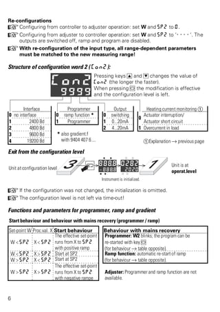 Re-configurations 
+Configuring from controller to adjuster operation: set W and SP2 to 0. 
+Configuring from adjuster to controller operation: set W and SP2 to ’----’. The 
outputs are switched off, ramp and program are disabled. 
+With re-configuration of the input type, all range-dependent parameters 
must be matched to the new measuring range! 
Structure of configuration word 2 ( Con2): 
Pressing keys I and D changes the value of 
Con2 (the longer the faster). 
When pressing M the modification is effective 
and the configuration level is left. 
Interface Programmer Output Heating current monitoring Ü 
0 no interface 0 ramp function * 0 switching 
0 
Actuator interruption/ 
1 2400 Bd 1 Programmer 1 0...20mA Actuator short circuit 
2 4800 Bd 2 4...20mA 1 Overcurrent in load 
3 9600 Bd * also gradient.f 
4 19200 Bd with 9404 407 6.... ÜExplanation Ä previous page 
Exit from the configuration level 
Unit at configuration level 
Unit is at 
operat.level 
Instrument is initialized. 
+If the configuration was not changed, the initialization is omitted. 
+The configuration level is not left via time-out! 
Functions and parameters for programmer, ramp and gradient 
Start behaviour and behaviour with mains recovery (programmer / ramp) 
Set-point W Proc.val. X Start behaviour Behaviour with mains recovery 
W < SP2 X < SP2 
The effective set-point 
runs from X to SP2 
with positive ramp 
Programmer: W2 blinks; the program can be 
re-started with key M 
(for behaviour Ä table opposite). 
W < SP2 X > SP2 Start at SP2 Ramp function: automatic re-start of ramp 
W > SP2 X < SP2 Start at SP2 (for behaviour Ä table opposite). 
W > SP2 X > SP2 
The effective set-point 
runs from X to SP2 
with negative rampe 
Adjuster: Programmer and ramp function are not 
available. 
6 
 
