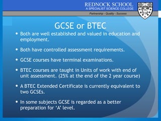 GCSE or BTEC Both are well established and valued in education and employment. Both have controlled assessment requirements. GCSE courses have terminal examinations. BTEC courses are taught in Units of work with end of unit assessment. (25% at the end of the 2 year course) A BTEC Extended Certificate is currently equivalent to two GCSEs. In some subjects GCSE is regarded as a better preparation for ‘A’ level. 