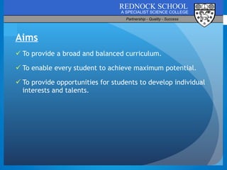Aims To provide a broad and balanced curriculum. To enable every student to achieve maximum potential. To provide opportunities for students to develop individual interests and talents. 