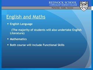 English and Maths English Language  (The majority of students will also undertake English Literature) Mathematics Both course will include Functional Skills 