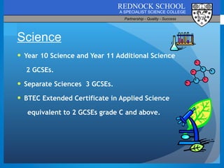 Year 10 Science and Year 11 Additional Science   2 GCSEs. Separate Sciences  3 GCSEs. BTEC Extended Certificate in Applied Science equivalent to 2 GCSEs grade C and above. Science 