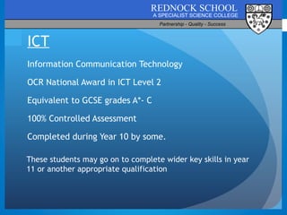 ICT Information Communication Technology OCR National Award in ICT Level 2 Equivalent to GCSE grades A*- C 100% Controlled Assessment Completed during Year 10 by some.  These students may go on to complete wider key skills in year 11 or another appropriate qualification 
