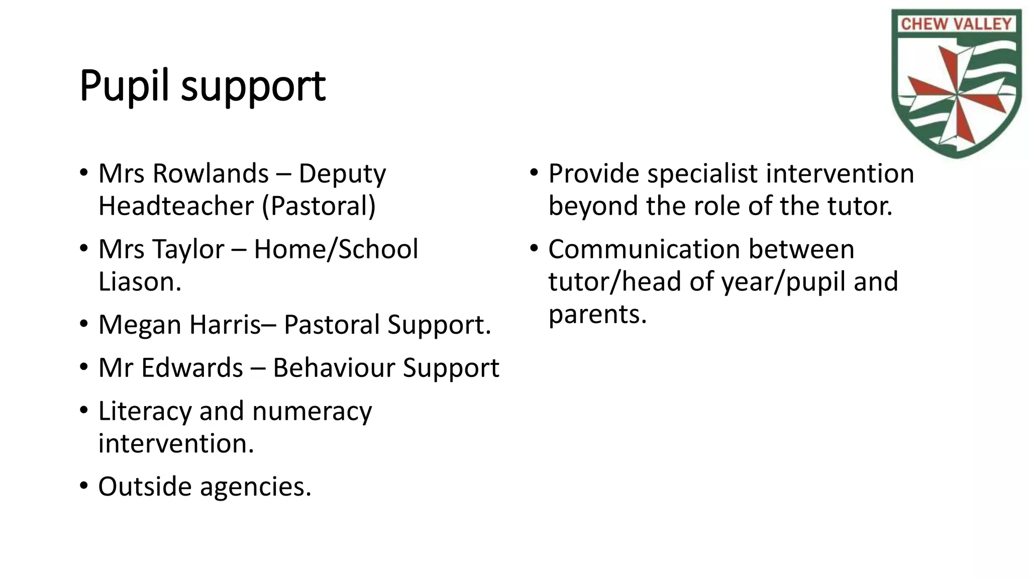 Pupil support
• Mrs Rowlands – Deputy
Headteacher (Pastoral)
• Mrs Taylor – Home/School
Liason.
• Megan Harris– Pastoral Support.
• Mr Edwards – Behaviour Support
• Literacy and numeracy
intervention.
• Outside agencies.
• Provide specialist intervention
beyond the role of the tutor.
• Communication between
tutor/head of year/pupil and
parents.
 