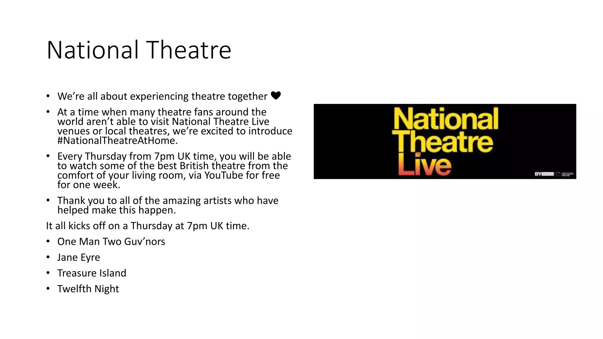 National Theatre
• We’re all about experiencing theatre together ❤
• At a time when many theatre fans around the
world aren’t able to visit National Theatre Live
venues or local theatres, we’re excited to introduce
#NationalTheatreAtHome.
• Every Thursday from 7pm UK time, you will be able
to watch some of the best British theatre from the
comfort of your living room, via YouTube for free
for one week.
• Thank you to all of the amazing artists who have
helped make this happen.
It all kicks off on a Thursday at 7pm UK time.
• One Man Two Guv’nors
• Jane Eyre
• Treasure Island
• Twelfth Night
 