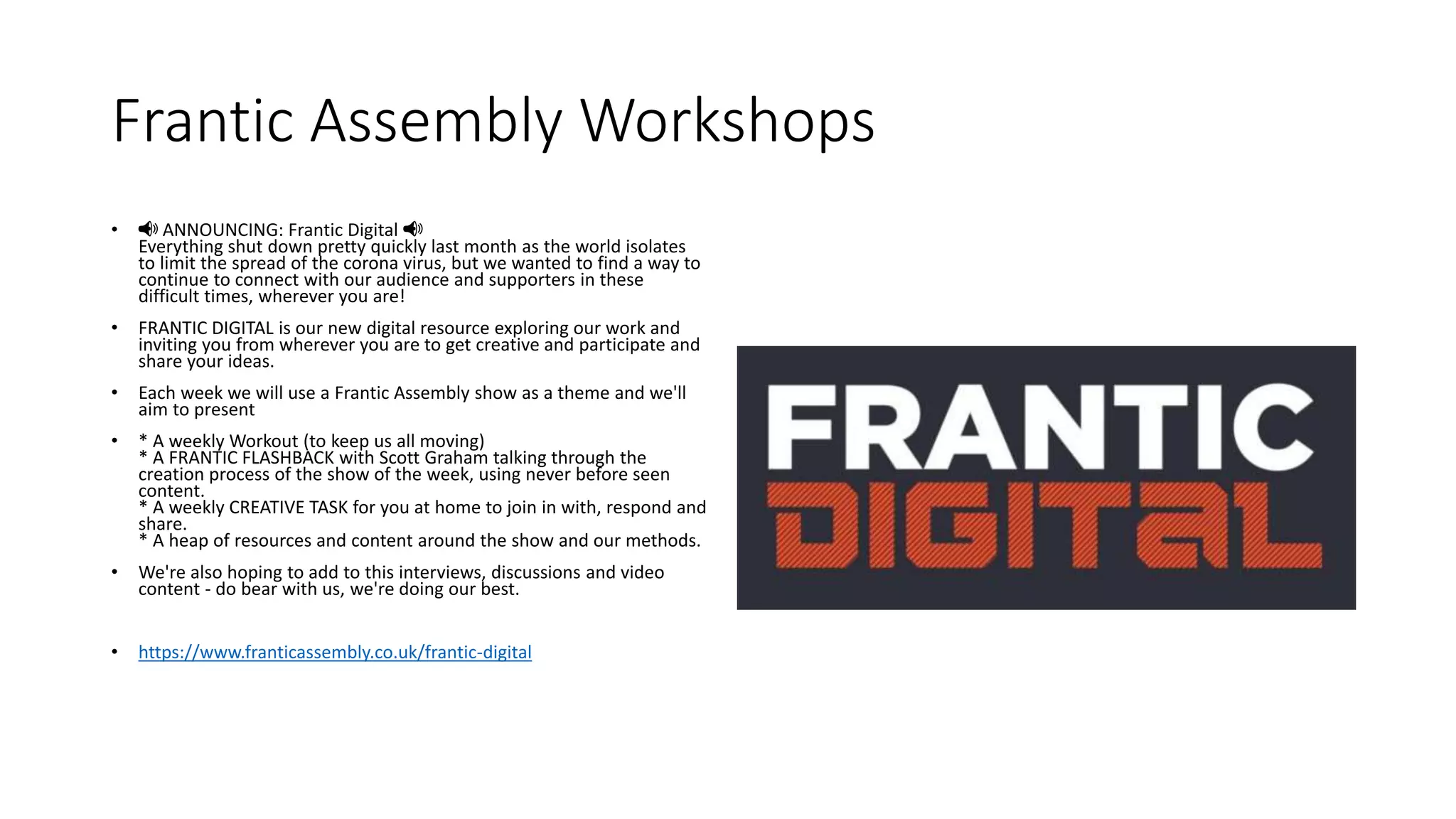 Frantic Assembly Workshops
• 📢 ANNOUNCING: Frantic Digital 📢
Everything shut down pretty quickly last month as the world isolates
to limit the spread of the corona virus, but we wanted to find a way to
continue to connect with our audience and supporters in these
difficult times, wherever you are!
• FRANTIC DIGITAL is our new digital resource exploring our work and
inviting you from wherever you are to get creative and participate and
share your ideas.
• Each week we will use a Frantic Assembly show as a theme and we'll
aim to present
• * A weekly Workout (to keep us all moving)
* A FRANTIC FLASHBACK with Scott Graham talking through the
creation process of the show of the week, using never before seen
content.
* A weekly CREATIVE TASK for you at home to join in with, respond and
share.
* A heap of resources and content around the show and our methods.
• We're also hoping to add to this interviews, discussions and video
content - do bear with us, we're doing our best.
• https://www.franticassembly.co.uk/frantic-digital
 