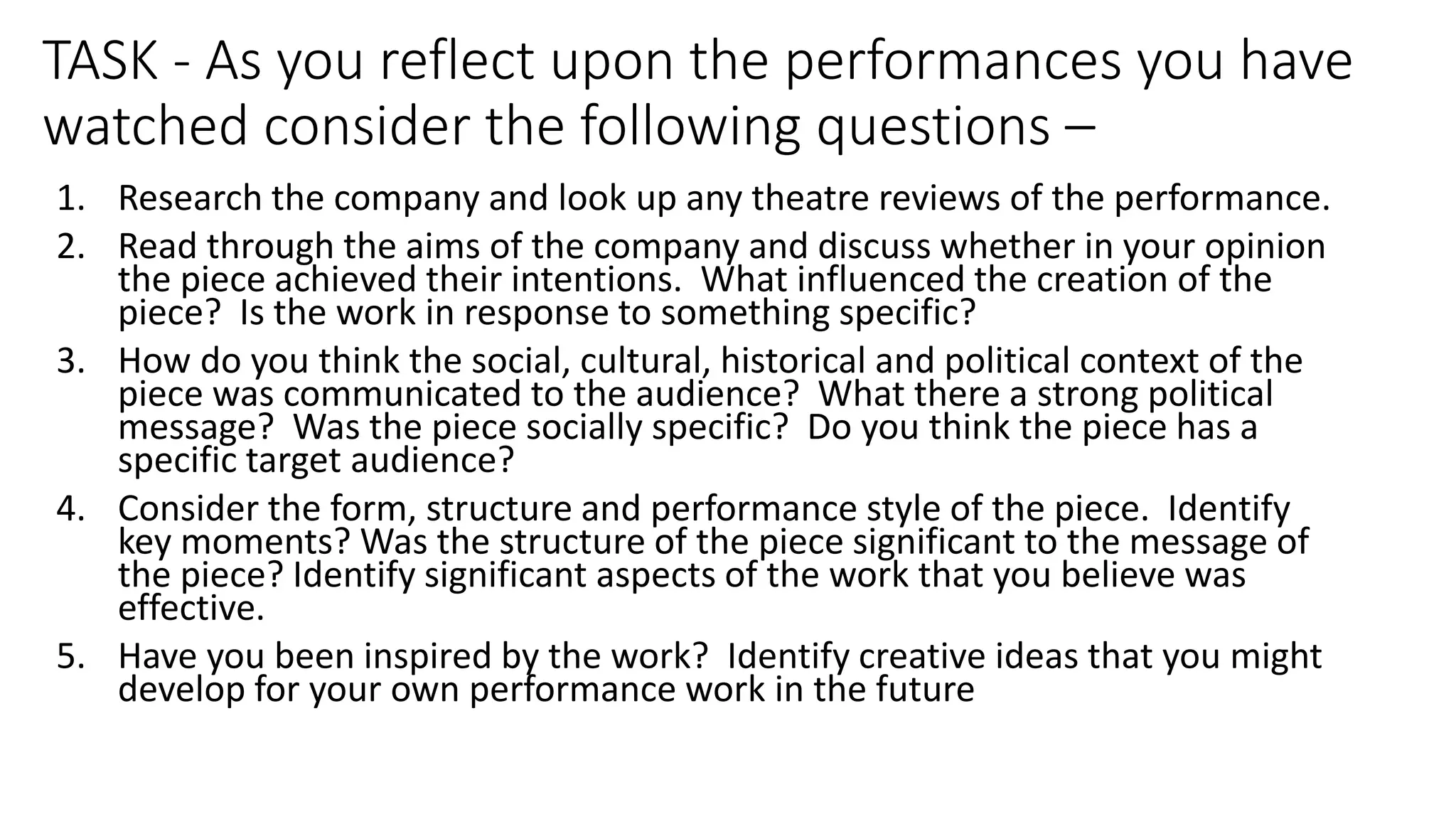 TASK - As you reflect upon the performances you have
watched consider the following questions –
1. Research the company and look up any theatre reviews of the performance.
2. Read through the aims of the company and discuss whether in your opinion
the piece achieved their intentions. What influenced the creation of the
piece? Is the work in response to something specific?
3. How do you think the social, cultural, historical and political context of the
piece was communicated to the audience? What there a strong political
message? Was the piece socially specific? Do you think the piece has a
specific target audience?
4. Consider the form, structure and performance style of the piece. Identify
key moments? Was the structure of the piece significant to the message of
the piece? Identify significant aspects of the work that you believe was
effective.
5. Have you been inspired by the work? Identify creative ideas that you might
develop for your own performance work in the future
 