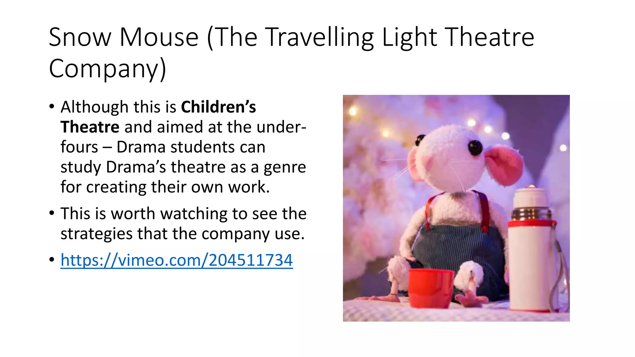 Snow Mouse (The Travelling Light Theatre
Company)
• Although this is Children’s
Theatre and aimed at the under-
fours – Drama students can
study Drama’s theatre as a genre
for creating their own work.
• This is worth watching to see the
strategies that the company use.
• https://vimeo.com/204511734
 