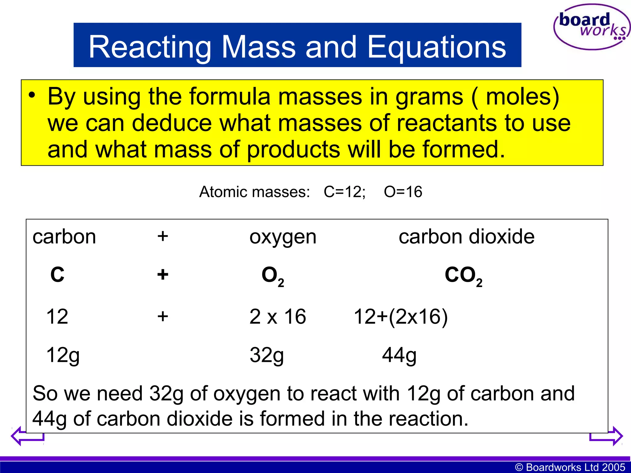 Reacting Mass and Equations
• By using the formula masses in grams ( moles)
we can deduce what masses of reactants to use
and what mass of products will be formed.
Atomic masses: C=12;

carbon

+

oxygen

C

+
+

2 x 16

carbon dioxide

O2

12

O=16

12g

32g

CO2
12+(2x16)
44g

So we need 32g of oxygen to react with 12g of carbon and
44g of carbon dioxide is formed in the reaction.
© Boardworks Ltd 2005

 