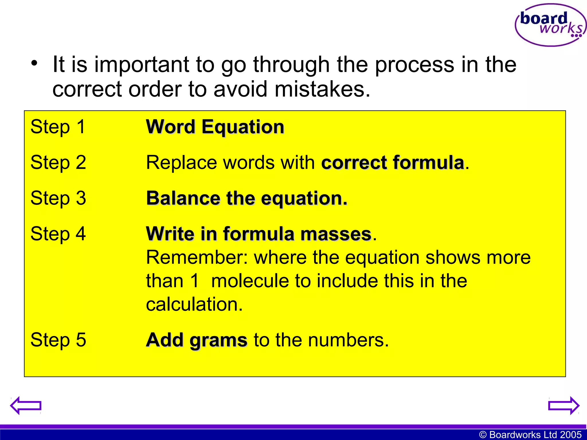 • It is important to go through the process in the
correct order to avoid mistakes.
Step 1

Word Equation

Step 2

Replace words with correct formula.
formula

Step 3

Balance the equation.

Step 4

Write in formula masses.
masses
Remember: where the equation shows more
than 1 molecule to include this in the
calculation.

Step 5

Add grams to the numbers.

© Boardworks Ltd 2005

 