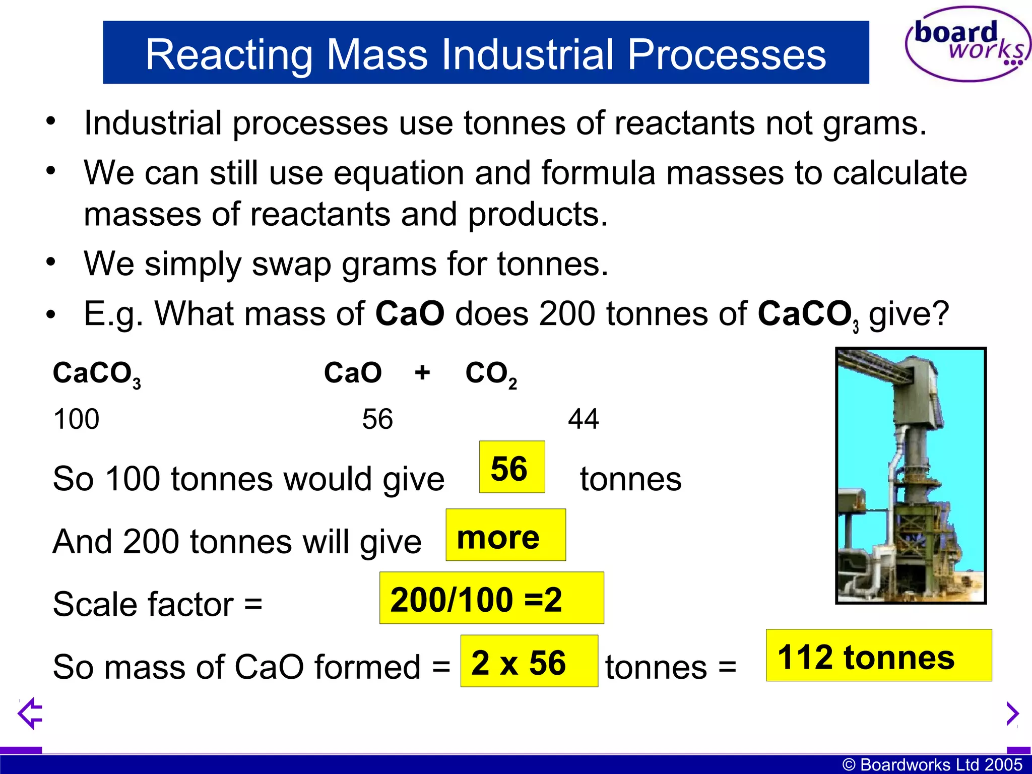 Reacting Mass Industrial Processes
• Industrial processes use tonnes of reactants not grams.
• We can still use equation and formula masses to calculate
masses of reactants and products.
• We simply swap grams for tonnes.
• E.g. What mass of CaO does 200 tonnes of CaCO3 give?
CaCO3
100

CaO

+

CO2

56

So 100 tonnes would give

44

56
?

tonnes

And 200 tonnes will give more
Scale factor =

200/100 =2

56
So mass of CaO formed = 2 x?

tonnes =

112 tonnes
© Boardworks Ltd 2005

 