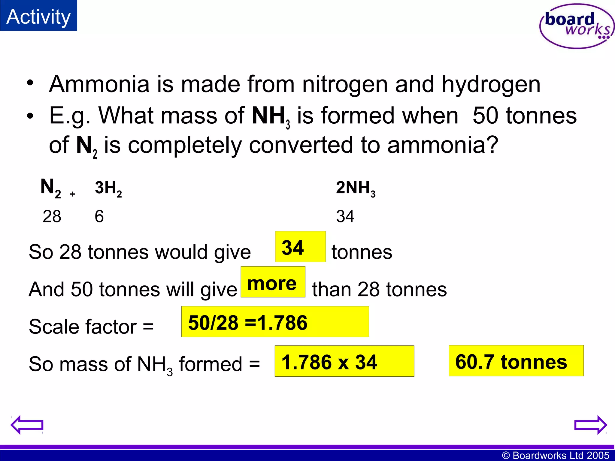 Activity

• Ammonia is made from nitrogen and hydrogen
• E.g. What mass of NH3 is formed when 50 tonnes
of N2 is completely converted to ammonia?
N2
28

+

3H2

2NH3

6

34

So 28 tonnes would give

34
?

tonnes

And 50 tonnes will give more than 28 tonnes
Scale factor =

50/28 =1.786

So mass of NH3 formed = 1.786 x 34
?
=

60.7 tonnes

© Boardworks Ltd 2005

 