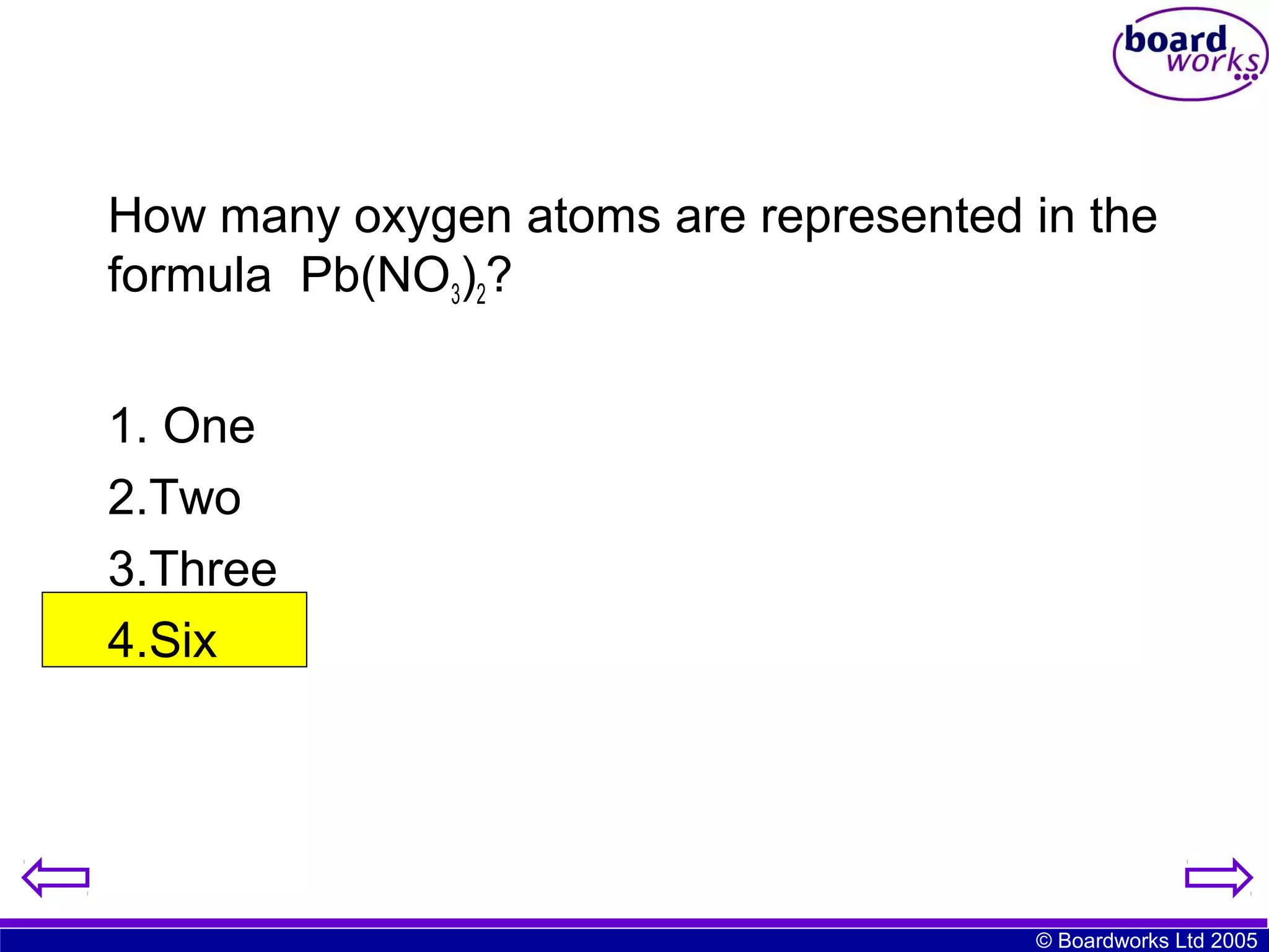 How many oxygen atoms are represented in the
formula Pb(NO3)2?
1. One
2.Two
3.Three
4.Six

© Boardworks Ltd 2005

 