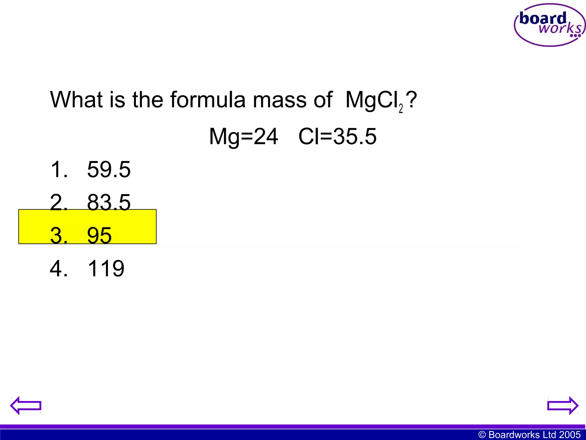 What is the formula mass of MgCl2 ?
Mg=24 Cl=35.5
1.
2.
3.
4.

59.5
83.5
95
119

© Boardworks Ltd 2005

 