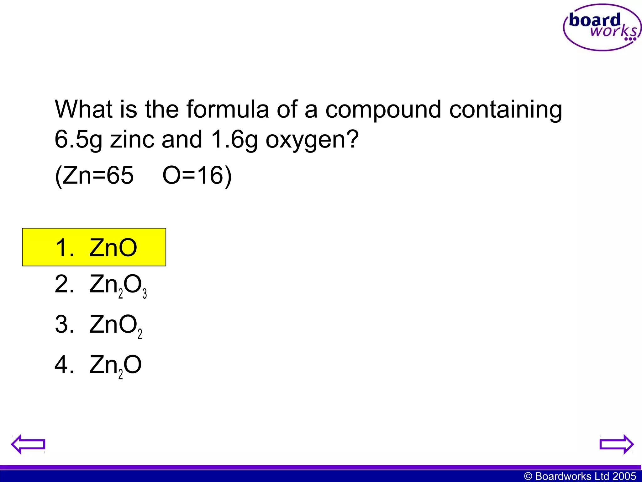 What is the formula of a compound containing
6.5g zinc and 1.6g oxygen?
(Zn=65 O=16)
1. ZnO
2. Zn2O3
3. ZnO2
4. Zn2O

© Boardworks Ltd 2005

 